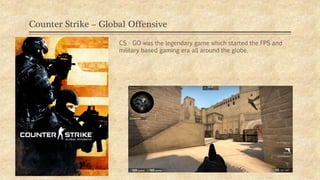 Counter Strike – Global Offensive
09/11/2019
CS - GO was the legendary game which started the FPS and
military based gaming era all around the globe.
 