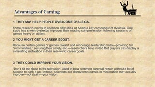 Advantages of Gaming
1. THEY MAY HELP PEOPLE OVERCOME DYSLEXIA.
Some research points to attention difficulties as being a key component of dyslexia. One
study has shown dyslexics improved their reading comprehension following sessions of
games heavy on action.
2. YOU MIGHT GET A CAREER BOOST.
Because certain genres of games reward and encourage leadership traits—providing for
“communities,” securing their safety, etc.—researchers have noted that players can display a
correlating motivation in their real-world career goals.
3. THEY COULD IMPROVE YOUR VISION.
“Don’t sit too close to the television” used to be a common parental refrain without a lot of
science to back it up. Instead, scientists are discovering games in moderation may actually
improve—not strain—your vision.
 