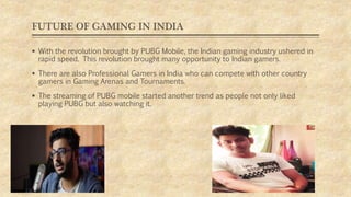FUTURE OF GAMING IN INDIA
 With the revolution brought by PUBG Mobile, the Indian gaming industry ushered in
rapid speed. This revolution brought many opportunity to Indian gamers.
 There are also Professional Gamers in India who can compete with other country
gamers in Gaming Arenas and Tournaments.
 The streaming of PUBG mobile started another trend as people not only liked
playing PUBG but also watching it.
 