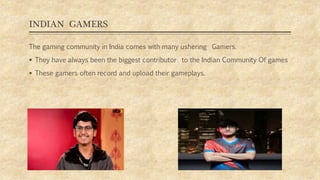 INDIAN GAMERS
The gaming community in India comes with many ushering Gamers.
 They have always been the biggest contributor to the Indian Community Of games
 These gamers often record and upload their gameplays.
 