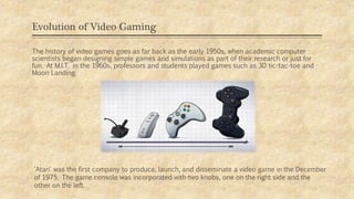 Evolution of Video Gaming
The history of video games goes as far back as the early 1950s, when academic computer
scientists began designing simple games and simulations as part of their research or just for
fun. At M.I.T. in the 1960s, professors and students played games such as 3D tic-tac-toe and
Moon Landing.
'Atari' was the first company to produce, launch, and disseminate a video game in the December
of 1975. The game console was incorporated with two knobs, one on the right side and the
other on the left.
 