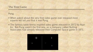 The First Game
Pong
 When asked about the very first video game ever released most
experts will tell you that it was Pong.
 The famous table tennis inspired video game released in 1972 by Atari
Inc. But Pong wasn't the first one, as a company called Nutting
Associates had already released their Computer Space game in 1971.
 