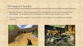 The Start of a New Era
 Need for Speed – The racing game which started the real 3D era which gave new
destination to 3D games era and people are still loving this game even now .
 This era was taken over by Counter Strike which started the First Person Shooter
(FPS) era
 