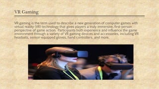 VR Gaming
VR gaming is the term used to describe a new generation of computer games with
virtual reality (VR) technology that gives players a truly immersive, first-person
perspective of game action. Participants both experience and influence the game
environment through a variety of VR gaming devices and accessories, including VR
headsets, sensor-equipped gloves, hand controllers, and more.
 