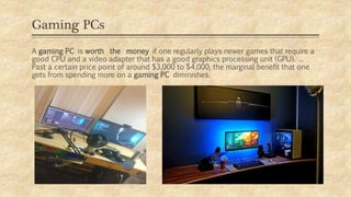 Gaming PCs
A gaming PC is worth the money if one regularly plays newer games that require a
good CPU and a video adapter that has a good graphics processing unit (GPU). ...
Past a certain price point of around $3,000 to $4,000, the marginal benefit that one
gets from spending more on a gaming PC diminishes.
 