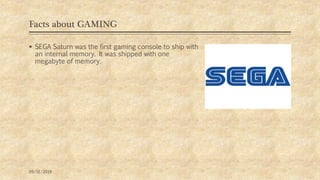 Facts about GAMING
 SEGA Saturn was the first gaming console to ship with
an internal memory. It was shipped with one
megabyte of memory.
09/11/2019
 