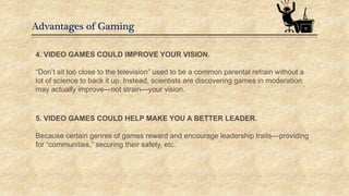 Advantages of Gaming
4. VIDEO GAMES COULD IMPROVE YOUR VISION.
“Don’t sit too close to the television” used to be a common parental refrain without a
lot of science to back it up. Instead, scientists are discovering games in moderation
may actually improve—not strain—your vision.
5. VIDEO GAMES COULD HELP MAKE YOU A BETTER LEADER.
Because certain genres of games reward and encourage leadership traits—providing
for “communities,” securing their safety, etc.
 