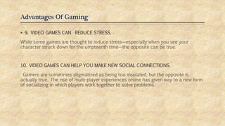 Advantages Of Gaming
 9. VIDEO GAMES CAN REDUCE STRESS.
While some games are thought to induce stress—especially when you see your
character struck down for the umpteenth time—the opposite can be true.
10. VIDEO GAMES CAN HELP YOU MAKE NEW SOCIAL CONNECTIONS.
Gamers are sometimes stigmatized as being too insulated, but the opposite is
actually true. The rise of multi-player experiences online has given way to a new form
of socializing in which players work together to solve problems.
 