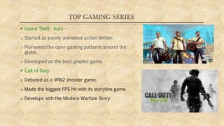 TOP GAMING SERIES
 Grand Theft Auto –
o Started as poorly animated action thriller.
o Pioneered the open gaming patterns around the
globe.
o Developed as the best graphic game.
 Call of Duty
o Debuted as a WW2 shooter game.
o Made the biggest FPS hit with its storyline game.
o Develops with the Modern Warfare Story.
 