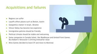 Acquisitions and failures
 Regions can suffer
 Layoffs affect places such as Boston, Austin
 Geopolitics matter in Israel, Ukraine
 Silicon Valley has become too expensive
 Immigration policies should be friendly
 Political climate should be stable and welcoming
 Some companies in Canada failed, like Roadhouse and United Front Games.
But Kabam’s Vancouver is driving enterprise value
 Mino Games decided to leave SF and move to Montreal
 