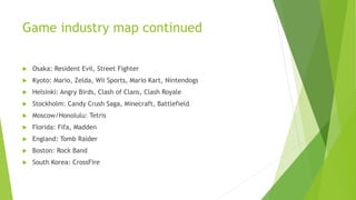Game industry map continued
 Osaka: Resident Evil, Street Fighter
 Kyoto: Mario, Zelda, Wii Sports, Mario Kart, Nintendogs
 Helsinki: Angry Birds, Clash of Clans, Clash Royale
 Stockholm: Candy Crush Saga, Minecraft, Battlefield
 Moscow/Honolulu: Tetris
 Florida: Fifa, Madden
 England: Tomb Raider
 Boston: Rock Band
 South Korea: CrossFire
 