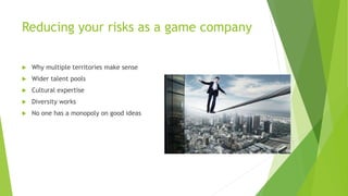 Reducing your risks as a game company
 Why multiple territories make sense
 Wider talent pools
 Cultural expertise
 Diversity works
 No one has a monopoly on good ideas
 