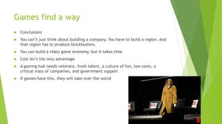 Games find a way
 Conclusions
 You can’t just think about building a company. You have to build a region. And
that region has to produce blockbusters.
 You can build a video game economy, but it takes time
 Cost isn’t the only advantage
 A gaming hub needs veterans, fresh talent, a culture of fun, low costs, a
critical mass of companies, and government support
 If games have this, they will take over the world
 