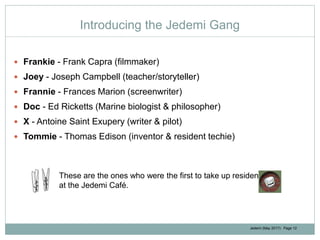 Jedemi (May 2017): Page 12
Introducing the Jedemi Gang
 Frankie - Frank Capra (filmmaker)
 Joey - Joseph Campbell (teacher/storyteller)
 Frannie - Frances Marion (screenwriter)
 Doc - Ed Ricketts (Marine biologist & philosopher)
 X - Antoine Saint Exupery (writer & pilot)
 Tommie - Thomas Edison (inventor & resident techie)
These are the ones who were the first to take up residency
at the Jedemi Café.
 