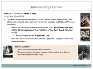 Jedemi (May 2017): Page 13
Introducing Frankie
Frankie – Filmmaker Frank Capra
[b1897 May 18 -- d1991]
 Capra was an Academy Award-winning director whose movies were suffused with
affectionate portrayals of the common man and the strengths and foibles of American
democracy.
 He was the first to win three directorial Oscars -- for "It Happened One Night"
(1934), "Mr. Deeds Goes to Town" (1936) and "You Can't Take It With You"
(1938).
 Most know him for "It's a Wonderful Life."
 He is also noted for his “one-man, one film” approach – complete control from
concept to delivery.
Notable Quotables
 "A hunch is creativity trying to tell you something."
 "There are no rules in filmmaking, only sins. And the cardinal sin is dullness."
 "What interests people most is people."
 