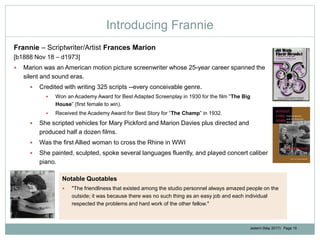 Jedemi (May 2017): Page 15
Introducing Frannie
Frannie – Scriptwriter/Artist Frances Marion
[b1888 Nov 18 – d1973]
 Marion was an American motion picture screenwriter whose 25-year career spanned the
silent and sound eras.
 Credited with writing 325 scripts --every conceivable genre.
 Won an Academy Award for Best Adapted Screenplay in 1930 for the film “The Big
House” (first female to win).
 Received the Academy Award for Best Story for “The Champ” in 1932.
 She scripted vehicles for Mary Pickford and Marion Davies plus directed and
produced half a dozen films.
 Was the first Allied woman to cross the Rhine in WWI
 She painted, sculpted, spoke several languages fluently, and played concert caliber
piano.
Notable Quotables
 "The friendliness that existed among the studio personnel always amazed people on the
outside; it was because there was no such thing as an easy job and each individual
respected the problems and hard work of the other fellow."
 