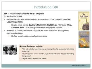 Jedemi (May 2017): Page 16
Introducing StX
StX – Pilot / Writer Antoine de St. Exupery
[b1900 Jun 29– d1944]
 de Saint-Exupéry was a French aviator and the author of the children's fable The
Little Prince (1943).
 He also wrote novels. Southern Mail (1929), Night Flight (1931) and Wind,
Sand and Stars (1939) brought him critical and popular success.
 A veteran of France's air service (1921-23), he spent most of his working life in
commercial aviation.
 He flew postal routes across Spain into Africa
Notable Quotables include:
 "It is only with the heart that one can see rightly; what is essential is invisible
to the eye."
 "True happiness comes from the joy of deeds well done, the zest of creating
things new."
 "A goal without a plan is just a wish."
 