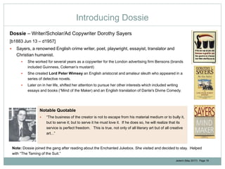 Jedemi (May 2017): Page 19
Introducing Dossie
Dossie – Writer/Scholar/Ad Copywriter Dorothy Sayers
[b1883 Jun 13 – d1957]
 Sayers, a renowned English crime writer, poet, playwright, essayist, translator and
Christian humanist.
 She worked for several years as a copywriter for the London advertising firm Bensons (brands
included Guinness, Coleman’s mustard)
 She created Lord Peter Wimsey an English aristocrat and amateur sleuth who appeared in a
series of detective novels.
 Later on in her life, shifted her attention to pursue her other interests which included writing
essays and books (“Mind of the Maker) and an English translation of Dante's Divine Comedy.
Notable Quotable
 “The business of the creator is not to escape from his material medium or to bully it,
but to serve it; but to serve it he must love it. If he does so, he will realize that its
service is perfect freedom. This is true, not only of all literary art but of all creative
art...”
Note: Dossie joined the gang after reading about the Enchanted Jukebox. She visited and decided to stay. Helped
with “The Taming of the Suit.”
 
