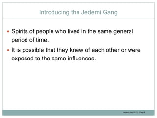 Jedemi (May 2017): Page 8
Introducing the Jedemi Gang
 Spirits of people who lived in the same general
period of time.
 It is possible that they knew of each other or were
exposed to the same influences.
 