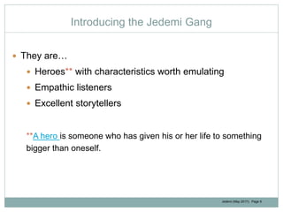 Jedemi (May 2017): Page 9
Introducing the Jedemi Gang
 They are…
 Heroes** with characteristics worth emulating
 Empathic listeners
 Excellent storytellers
**A hero is someone who has given his or her life to something
bigger than oneself.
 