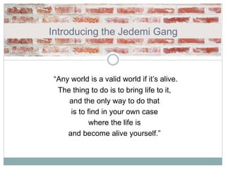 Introducing the Jedemi Gang
“Any world is a valid world if it’s alive.
The thing to do is to bring life to it,
and the only way to do that
is to find in your own case
where the life is
and become alive yourself.”
 