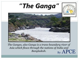 “The Ganga”
The Ganges, also Ganga is a trans-boundary river of
Asia which flows through the nations of India and
Bangladesh.
By: APCE
 