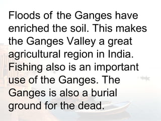 Floods of the Ganges have 
enriched the soil. This makes 
the Ganges Valley a great 
agricultural region in India. 
Fishing also is an important 
use of the Ganges. The 
Ganges is also a burial 
ground for the dead. 
Floods of the Ganges have 
enriched the soil. This makes the 
Ganges Valley a great agricultural 
region in India. 
 