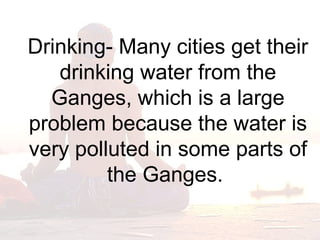 Drinking- Many cities get their 
drinking water from the 
Ganges, which is a large 
problem because the water is 
very polluted in some parts of 
the Ganges. 
 