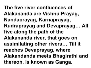 The five river confluences of 
Alakananda are Vishnu Prayag, 
Nandaprayag, Karnaprayag, 
Rudraprayag and Devaprayag… All 
five along the path of the 
Alakananda river, that goes on 
assimilating other rivers… Till it 
reaches Devaprayag, where 
Alakandanda meets Bhagirathi and 
thereon, is known as Ganga. 
 