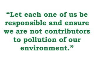 “Let each one of us be 
responsible and ensure 
we are not contributors 
to pollution of our 
environment.” 
 