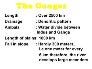 The Ganges 
Length : Over 2500 km 
Drainage : Dendritic pattern 
Ambala : Water divide between 
Indus and Ganga 
Length of plains: 1800 km 
Fall in slope : Hardly 300 meters, 
i.e.one meter for every 
6 km therefore ,the river 
develops large meanders 
 