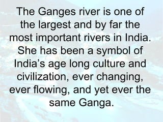 The Ganges river is one of 
the largest and by far the 
most important rivers in India. 
She has been a symbol of 
India’s age long culture and 
civilization, ever changing, 
ever flowing, and yet ever the 
same Ganga. 
 