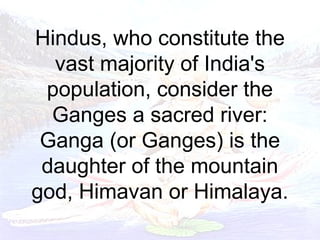 Hindus, who constitute the 
vast majority of India's 
population, consider the 
Ganges a sacred river: 
Ganga (or Ganges) is the 
daughter of the mountain 
god, Himavan or Himalaya. 
 