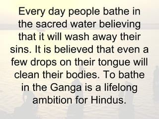 Every day people bathe in 
the sacred water believing 
that it will wash away their 
sins. It is believed that even a 
few drops on their tongue will 
clean their bodies. To bathe 
in the Ganga is a lifelong 
ambition for Hindus. 
 