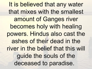 It is believed that any water 
that mixes with the smallest 
amount of Ganges river 
becomes holy with healing 
powers. Hindus also cast the 
ashes of their dead in the 
river in the belief that this will 
guide the souls of the 
deceased to paradise. 
 