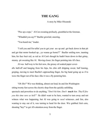 THE GANG
                                          A story by Mike Olszanski



       "Piss up a rope," Al Con sweating profusely, grumbled at the foreman.

       "Whaddid you say?!" Bueller growled, sneering.

       "You heard me," louder.

       "I toll you and I'm tellin' you to get your ass up and get back down in that pit
and get that motor hooked up....ya wanna go home?!" Bueller smiling now, taunting
him, his face beet red, as red as Al Con's though he hadn't been down in that grimy,
steamy pit sweating like Al. Moving closer, his finger pointing into Al's face.
       Al was half-way to his feet now, the greasy oil soaked paper cover-
alls half-off and hanging from his hips, his chin still dripping sweat, half leaning,
groping, moving to meet Bueller's approaching finger, his big hand going up as if to
wave the finger out of his face--like it was a fly pestering him.


       "Oh Shit!" Wiz was thinking, almost out loud, he and Jim Washington
sitting twenty feet across the electric shop from the quickly unfolding
spectacle and powerless to do anything, "Don't hit him. Don't touch him. They'll fire
you this time sure as hell!" He didn't want to be here, wanted to turn away and not
witness what was happening, but Al was going to need witnesses...and Jim, also
wanting to stay out of it, was turning to head for the door. Wiz grabbed Jim's arm,
shouting "hey!" to get Al's attention away from the finger.


                                            1
 
