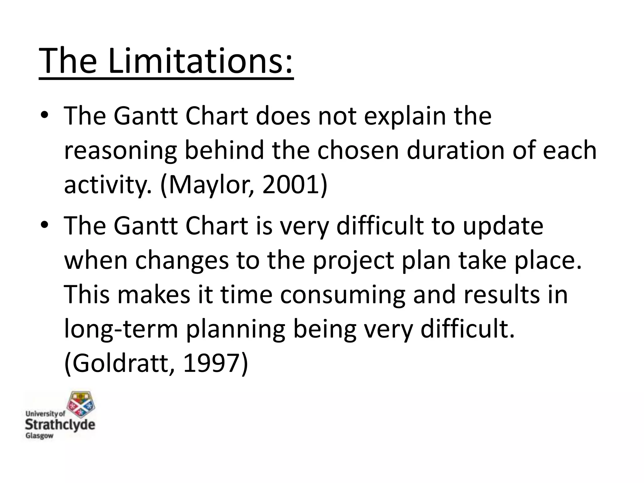 The Limitations:
• The Gantt Chart does not explain the
reasoning behind the chosen duration of each
activity. (Maylor, 2001)
• The Gantt Chart is very difficult to update
when changes to the project plan take place.
This makes it time consuming and results in
long-term planning being very difficult.
(Goldratt, 1997)

 