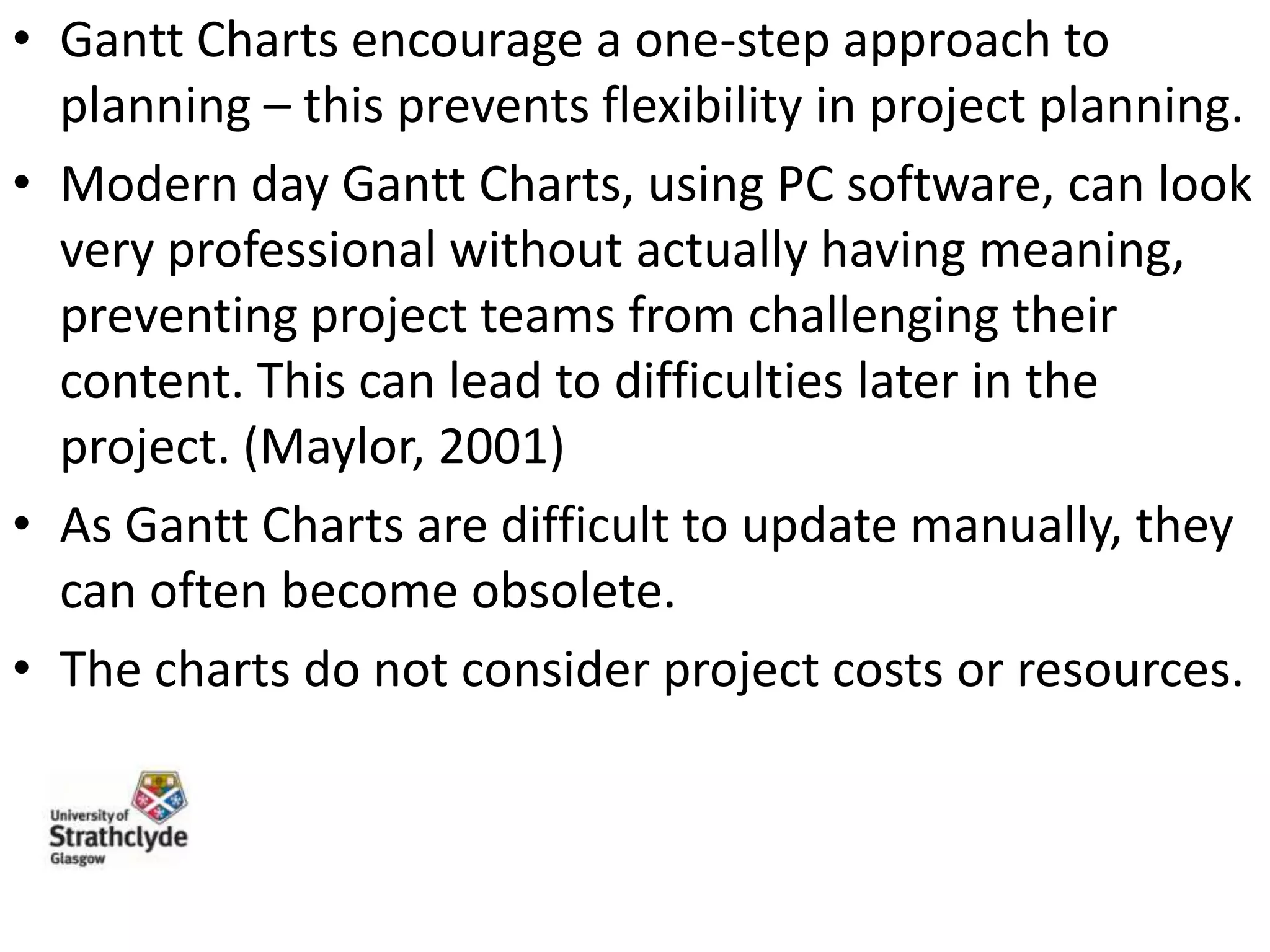 • Gantt Charts encourage a one-step approach to
planning – this prevents flexibility in project planning.
• Modern day Gantt Charts, using PC software, can look
very professional without actually having meaning,
preventing project teams from challenging their
content. This can lead to difficulties later in the
project. (Maylor, 2001)
• As Gantt Charts are difficult to update manually, they
can often become obsolete.
• The charts do not consider project costs or resources.

 