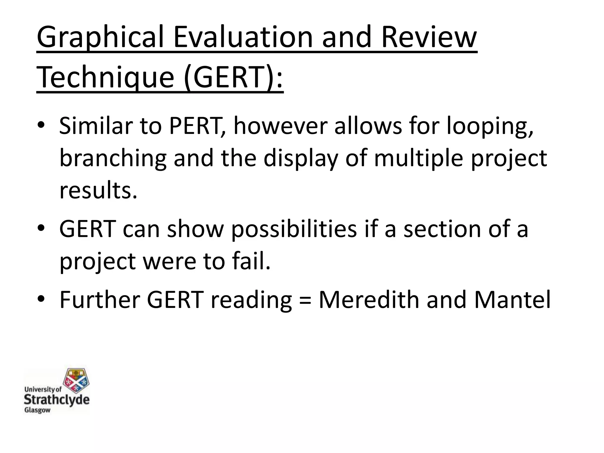 Graphical Evaluation and Review
Technique (GERT):
• Similar to PERT, however allows for looping,
branching and the display of multiple project
results.
• GERT can show possibilities if a section of a
project were to fail.
• Further GERT reading = Meredith and Mantel

 