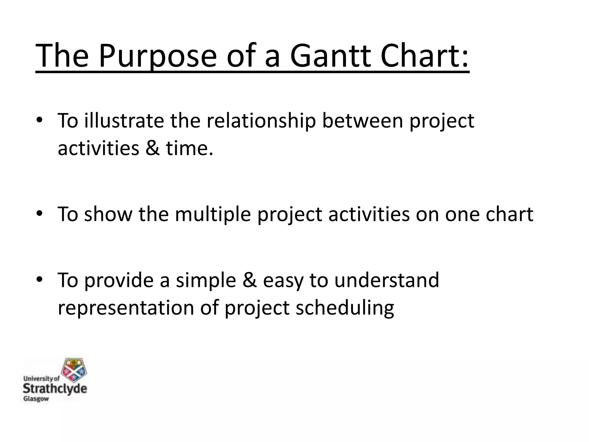 The Purpose of a Gantt Chart:
• To illustrate the relationship between project
activities & time.
• To show the multiple project activities on one chart
• To provide a simple & easy to understand
representation of project scheduling

 