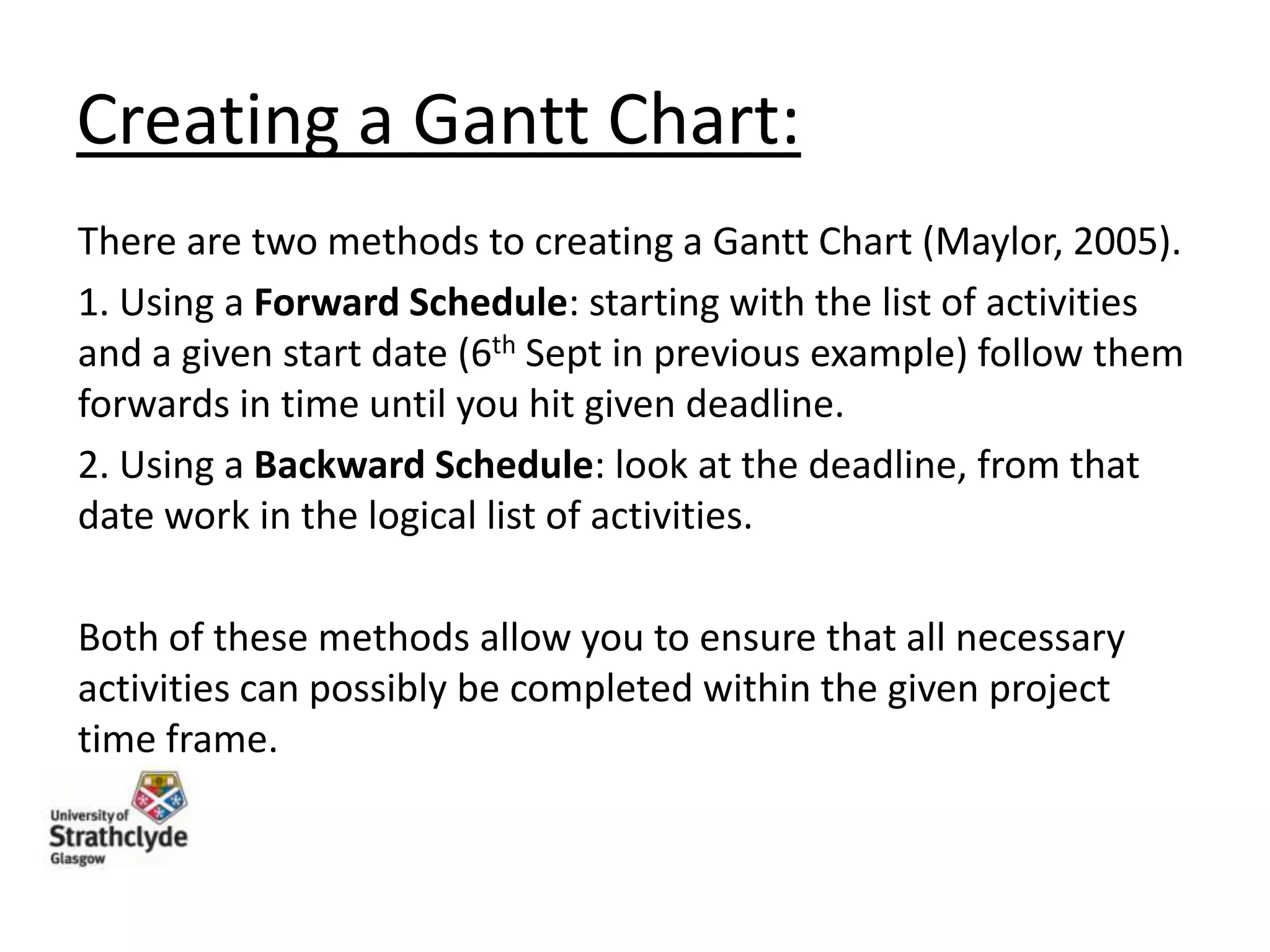 Creating a Gantt Chart:
There are two methods to creating a Gantt Chart (Maylor, 2005).
1. Using a Forward Schedule: starting with the list of activities
and a given start date (6th Sept in previous example) follow them
forwards in time until you hit given deadline.
2. Using a Backward Schedule: look at the deadline, from that
date work in the logical list of activities.
Both of these methods allow you to ensure that all necessary
activities can possibly be completed within the given project
time frame.

 