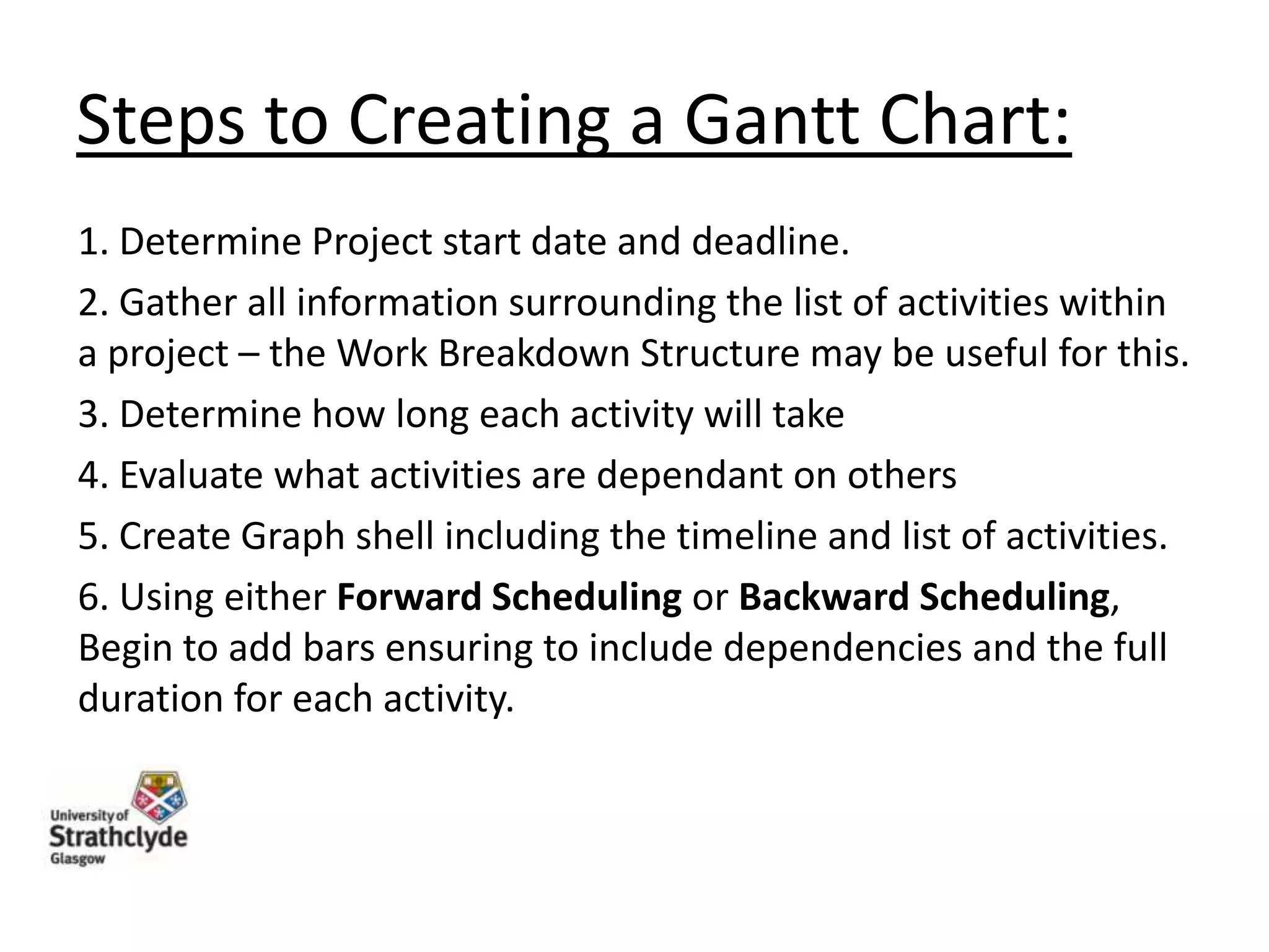 Steps to Creating a Gantt Chart:
1. Determine Project start date and deadline.
2. Gather all information surrounding the list of activities within
a project – the Work Breakdown Structure may be useful for this.
3. Determine how long each activity will take
4. Evaluate what activities are dependant on others
5. Create Graph shell including the timeline and list of activities.
6. Using either Forward Scheduling or Backward Scheduling,
Begin to add bars ensuring to include dependencies and the full
duration for each activity.

 
