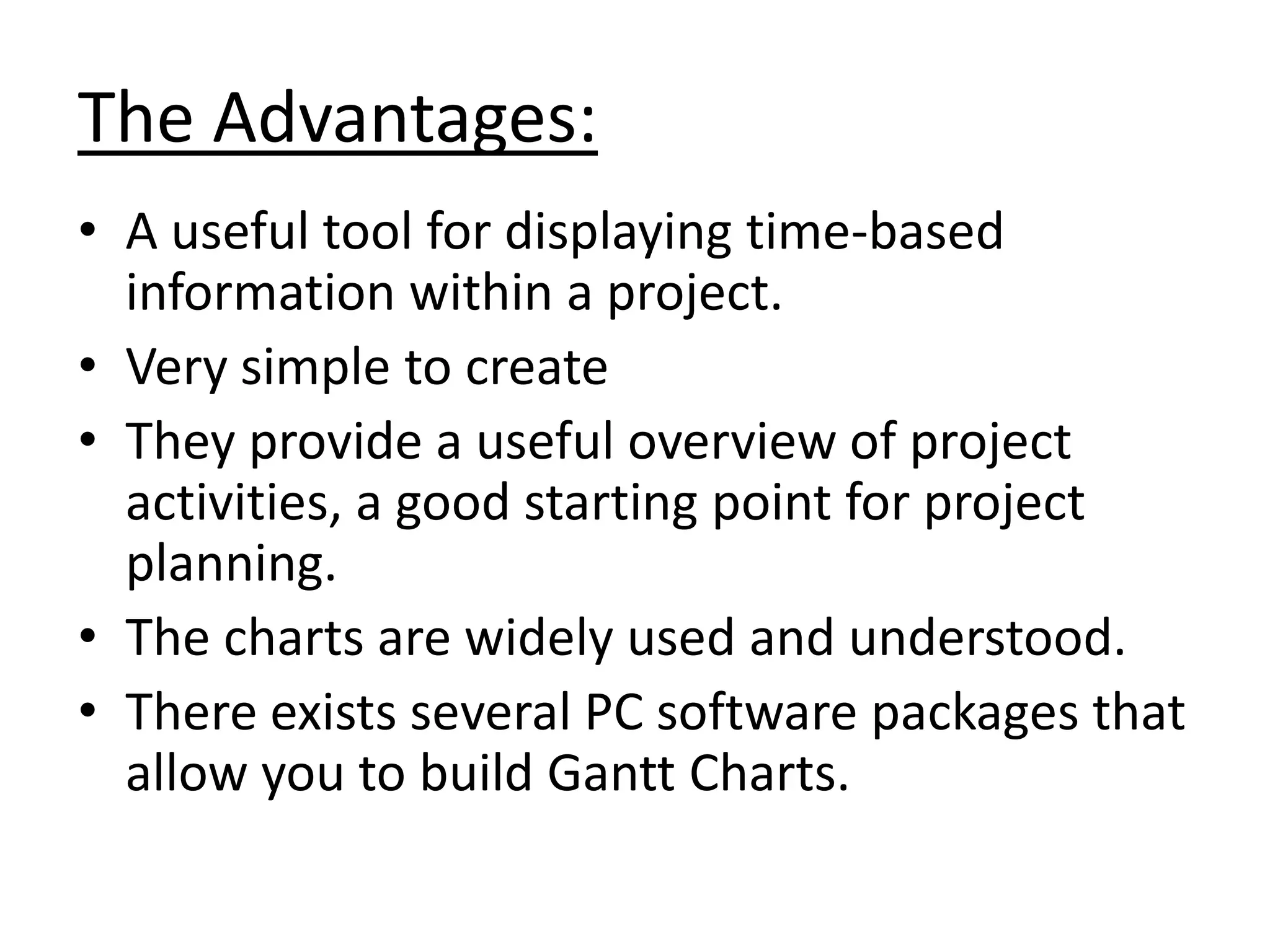 The Advantages:
• A useful tool for displaying time-based
information within a project.
• Very simple to create
• They provide a useful overview of project
activities, a good starting point for project
planning.
• The charts are widely used and understood.
• There exists several PC software packages that
allow you to build Gantt Charts.

 