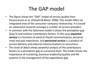 The GAP model
• The figure shows the "GAP" model of service quality from
  Parasuraman et al. (Zithaml & Bitner 1996). This model offers an
  integrated view of the consumer-company relationship. It is based
  on substantial research amongst a number of service providers.
• In common with the Grönroos model it shows the perception gap
  (Gap 5) and outlines contributory factors. In this case expected
  service is a function of word of mouth communication, personal
  need and past experience, and perceived service is a product of
  service delivery and external communications to consumers.
• This level of detail allows powerful analysis of the contributory
  factors to a perception gap at a practical level. The model shows the
  importance of marketing, business leadership quality and HR
  systems in the management of the expectation gap.
 