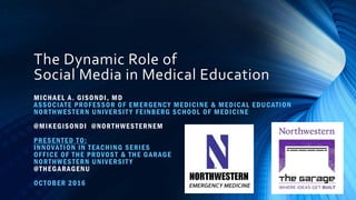 The Dynamic Role of
Social Media in Medical Education
MICHAEL A. GISONDI, MD
ASSOCIATE PROFESSOR OF EMERGENCY MEDICINE & MEDICAL EDUCATION
NORTHWESTERN UNIVERSIT Y FEINBERG SCHOOL OF MEDICINE
@MIKEGISONDI @NORTHWESTERNEM
PRESENTED TO:
INNOVATION IN TEACHING SERIES
OFFICE OF THE PROVOST & THE GARAGE
NORTHWESTERN UNIVERSIT Y
@THEGARAGENU
OCTOBER 2016
 