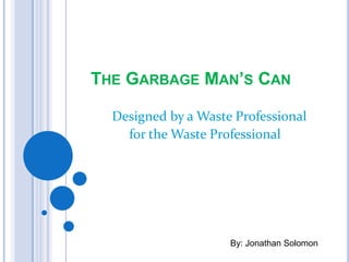 THE GARBAGE MAN’S CAN

 D Designed  by a Waste Professional
     for the Waste Professional
           a Waste Professional
        for the Waste Professional




                           By: Jonathan Solomon
 
