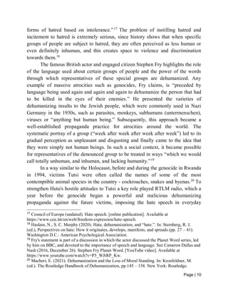 Page | 10
forms of hatred based on intolerance.”17
The problem of instilling hatred and
incitement to hatred is extremely serious, since history shows that when specific
groups of people are subject to hatred, they are often perceived as less human or
even definitely inhuman, and this creates space to violence and discrimination
towards them.18
The famous British actor and engaged citizen Stephen Fry highlights the role
of the language used about certain groups of people and the power of the words
through which representatives of these special groups are dehumanized. Any
example of massive atrocities such as genocides, Fry claims, is “preceded by
language being used again and again and again to dehumanize the person that had
to be killed in the eyes of their enemies.” He presented the varieties of
dehumanizing insults to the Jewish people, which were commonly used in Nazi
Germany in the 1930s, such as parasites, monkeys, subhumans (untermenschen),
viruses or “anything but human being.” Subsequently, this approach became a
well-established propaganda practice for atrocities around the world. The
systematic portray of a group (“week after week after week after week”) led to its
gradual perception as unpleasant and disgusting and finally came to the idea that
they were simply not human beings. In such a social context, it became possible
for representatives of the denounced group to be treated in ways “which we would
call totally unhuman, and inhuman, and lacking humanity.”19
In a way similar to the Holocaust, before and during the genocide in Rwanda
in 1994, victims Tutsi were often called the names of some of the most
contemptible animal species in the country - cockroaches, snakes and hyenas.20
To
strengthen Hutu's hostile attitudes to Tutsi a key role played RTLM radio, which a
year before the genocide began a powerful and malicious dehumanizing
propaganda against the future victims, imposing the hate speech in everyday
17
Council of Europe (undated). Hate speech. [online publication]. Available at
https://www.coe.int/en/web/freedom-expression/hate-speech.
18
Haslam, N., S. C. Murphy (2020). Hate, dehumanization, and “hate.”. In: Sternberg, R. J.
(ed.), Perspectives on hate: How it originates, develops, manifests, and spreads (pp. 27 – 41).
Washington D.C.: American Psychological Association.
19
Fry's statement is part of a discussion in which the actor discussed the Planet Word series, led
by him on BBC, and devoted to the importance of speech and language. See Cameron Dallas and
Nash (2016, December 26). Stephen Fry Planet Word. [YouTube video]. Available at
https://www.youtube.com/watch?v=P5_WJtRP_Kw.
20
Macheri, E. (2021). Dehumanization and the Loss of Moral Standing. In: Kronfeldner, M.
(ed.). The Routledge Handbook of Dehumanization, pp.145 – 158. New York: Routledge.
 