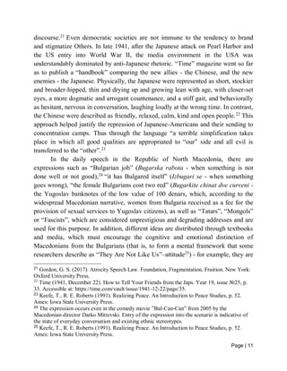 Page | 11
discourse.21
Even democratic societies are not immune to the tendency to brand
and stigmatize Others. In late 1941, after the Japanese attack on Pearl Harbor and
the US entry into World War II, the media environment in the USA was
understandably dominated by anti-Japanese rhetoric. “Time” magazine went so far
as to publish a “handbook” comparing the new allies - the Chinese, and the new
enemies - the Japanese. Physically, the Japanese were represented as short, stockier
and broader-hipped, thin and drying up and growing lean with age, with closer-set
eyes, a more dogmatic and arrogant countenance, and a stiff gait, and behaviorally
as hesitant, nervous in conversation, laughing loudly at the wrong time. In contrast,
the Chinese were described as friendly, relaxed, calm, kind and open people.22
This
approach helped justify the repression of Japanese-Americans and their sending to
concentration camps. Thus through the language “a terrible simplification takes
place in which all good qualities are appropriated to “our” side and all evil is
transferred to the “other”.23
In the daily speech in the Republic of North Macedonia, there are
expressions such as “Bulgarian job” (Bugarska rabota - when something is not
done well or not good),24
“it has Bulgared itself” (Izbugari se - when something
goes wrong), “the female Bulgarians cost two red” (Bugarkite chinat dve curveni -
the Yugoslav banknotes of the low value of 100 denars, which, according to the
widespread Macedonian narrative, women from Bulgaria received as a fee for the
provision of sexual services to Yugoslav citizens), as well as “Tatars”, “Mongols”
or “Fascists”, which are considered unprestigious and degrading addresses and are
used for this purpose. In addition, different ideas are distributed through textbooks
and media, which must encourage the cognitive and emotional distinction of
Macedonians from the Bulgarians (that is, to form a mental framework that some
researchers describe as “They Are Not Like Us”–attitude25
) - for example, they are
21
Gordon, G. S. (2017). Atrocity Speech Law. Foundation, Fragmentation, Fruition. New York:
Oxford University Press.
22
Time (1941, December 22). How to Tell Your Friends from the Japs. Year 19, issue №25, p.
33. Accessible at: https://time.com/vault/issue/1941-12-22/page/35.
23
Keefe, T., R. E. Roberts (1991). Realizing Peace. An Introduction to Peace Studies, p. 52.
Ames: Iowa State University Press.
24
The expression occurs even in the comedy movie ”Bal-Can-Can” from 2005 by the
Macedonian director Darko Mitrevski. Entry of the expression into the scenario is indicative of
the state of everyday conversation and existing ethnic stereotypes.
25
Keefe, T., R. E. Roberts (1991). Realizing Peace. An Introduction to Peace Studies, p. 52.
Ames: Iowa State University Press.
 