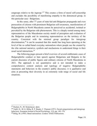 Page | 13
outgroups relative to the ingroup.”27
This creates a form of moral self-censorship
and excludes the possibility of manifesting empathy to the denounced group, in
this particular case - Bulgarians.
In this sense, after 77 years of state-led anti-Bulgarian propaganda and even
persecution of citizens with prominent Bulgarian self-awareness, manifestations of
Bulgarophobia in North Macedonia cannot be perceived as accidental, isolated or
provoked by the Bulgarian side phenomenon. This is a deeply rooted among many
representatives of the Macedonian society model of perception and evaluation of
the Bulgarian people and its remaining representatives on the territory of the
country. Consistent with the minimal group paradigm for intergroup
discrimination,28
it can be assumed that this model has long been operating at the
level of the so called banal everyday nationalism where people use the created by
the elite national narrative, symbols and mechanisms to understand things in their
usual social interactions.29
The following pages present a brief overview of several emblematic cases of
Bulgarophobic conduct or hate speech against Bulgarians and Bulgaria in the
current discourse of public figures and ordinary citizens of North Macedonia in
2021. The approach is not quantitative and is not intended to make a
comprehensive content analysis and typology of negative Bulgarophobic
statements and behaviors in the country's public discourse; it is qualitative and
aims at presenting their diversity in an extremely wide range of social and life
situations.
27
Haslam, N., M. Stratemeyer, idem.
28
Tajfel, H., M. G. Billig, R. P. Bundy, C. Flament (1971). Social categorization and intergroup
behaviour. European Journal of Social Psychology, 1(2), pp. 149–178.
29
Billig, M. (1995). Banal nationalism. London: SAGE Publications.
 