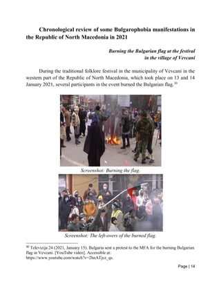Page | 14
Chronological review of some Bulgarophobia manifestations in
the Republic of North Macedonia in 2021
Burning the Bulgarian flag at the festival
in the village of Vevcani
During the traditional folklore festival in the municipality of Vevcani in the
western part of the Republic of North Macedonia, which took place on 13 and 14
January 2021, several participants in the event burned the Bulgarian flag.30
Screenshot: Burning the flag.
Screenshot: The left-overs of the burned flag.
30
Televizija 24 (2021, January 15). Bulgaria sent a protest to the MFA for the burning Bulgarian
flag in Vevcani. [YouTube video]. Accessible at:
https://www.youtube.com/watch?v=2hnATjcz_qs.
 